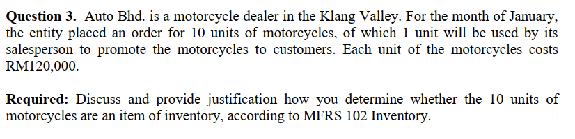 Question 3. Auto Bhd. is a motorcycle dealer in the Klang Valley. For the month of January,
the entity placed an order for 10 units of motorcycles, of which 1 unit will be used by its
salesperson to promote the motorcycles to customers. Each unit of the motorcycles costs
RM120,000.
Required: Discuss and provide justification how you determine whether the 10 units of
motorcycles are an item of inventory, according to MFRS 102 Inventory.