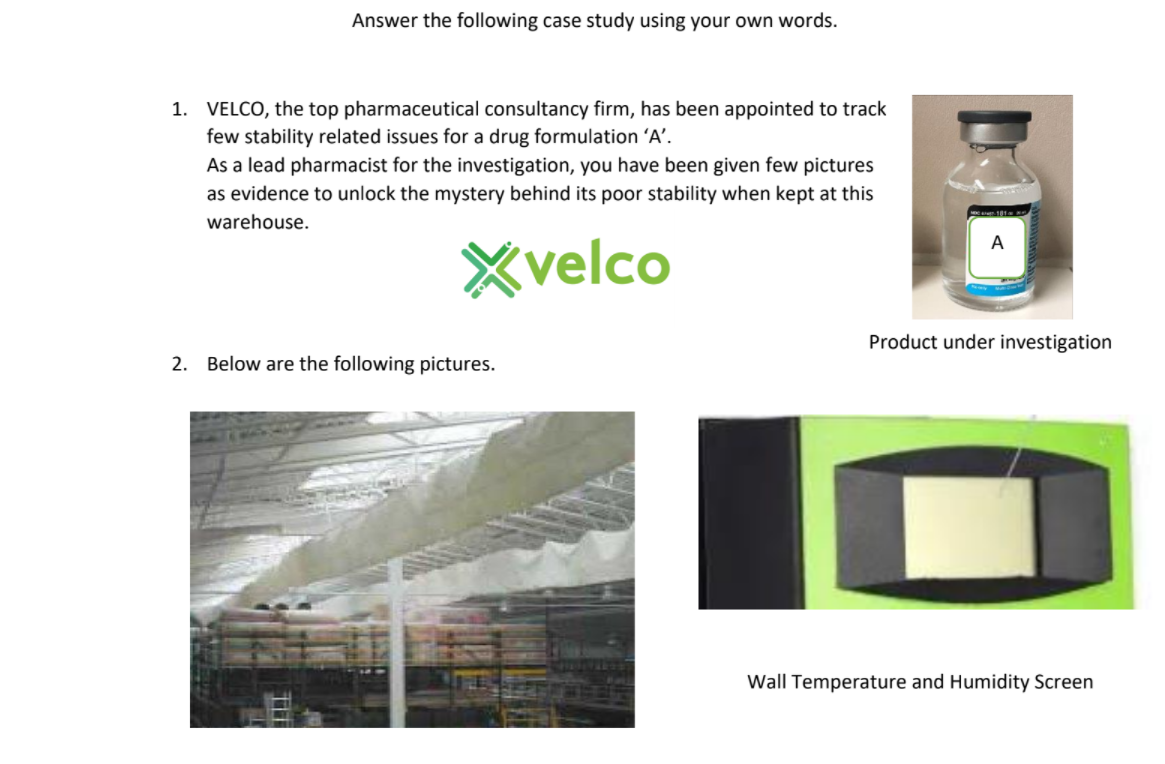 Answer the following case study using your own words.
1. VELCO, the top pharmaceutical consultancy firm, has been appointed to track
few stability related issues for a drug formulation 'A’.
As a lead pharmacist for the investigation, you have been given few pictures
as evidence to unlock the mystery behind its poor stability when kept at this
warehouse.
A
Xvelco
Product under investigation
2. Below are the following pictures.
Wall Temperature and Humidity Screen
