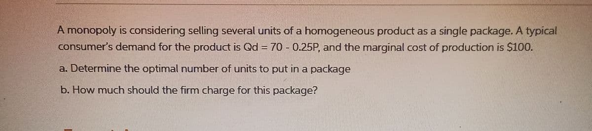 A monopoly is considering selling several units of a homogeneous product as a single package. A typical
consumer's demand for the product is Qd = 70 - 0.25P, and the marginal cost of production is $100.
a. Determine the optimal number of units to put in a package
b. How much should the firm charge for this package?