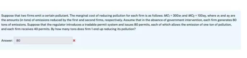 Suppose that two firms emit a certain pollutant. The marginal cost of reducing pollution for each firm is as follows: MC₁ = 300e and MC2 = 100e2, where e and e2 are
the amounts (in tons) of emissions reduced by the first and second firms, respectively. Assume that in the absence of government intervention, each firm generates 80
tons of emissions. Suppose that the regulator introduces a tradable permit system and issues 80 permits, each of which allows the emission of one ton of pollution,
and each firm receives 40 permits. By how many tons does firm 1 end up reducing its pollution?
Answer: 80