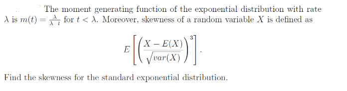 The moment generating function of the exponential distribution with rate
A is m(t) = for t < A. Moreover, skewness of a random variable X is defined as
X – E(X)
E
/var(X)
Find the skewmess for the standard exponential distribution.

