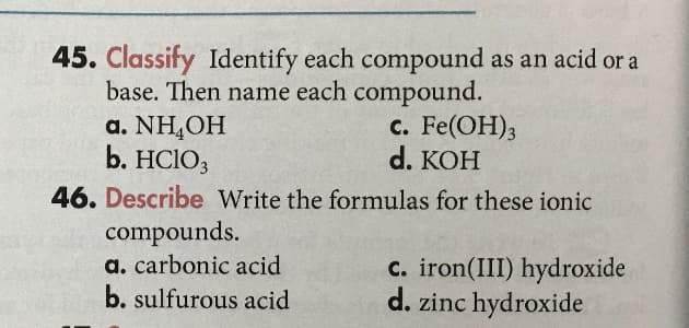 45. Classify Identify each compound as an acid or a
base. Then name each compound.
a. NH,OH
b. HCIO3
c. Fe(OH);
d. KОH
46. Describe Write the formulas for these ionic
compounds.
a. carbonic acid
b. sulfurous acid
c. iron(III) hydroxide
d. zinc hydroxide
