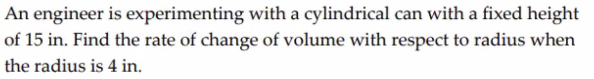 An engineer is experimenting with a cylindrical can with a fixed height
of 15 in. Find the rate of change of volume with respect to radius when
the radius is 4 in.
