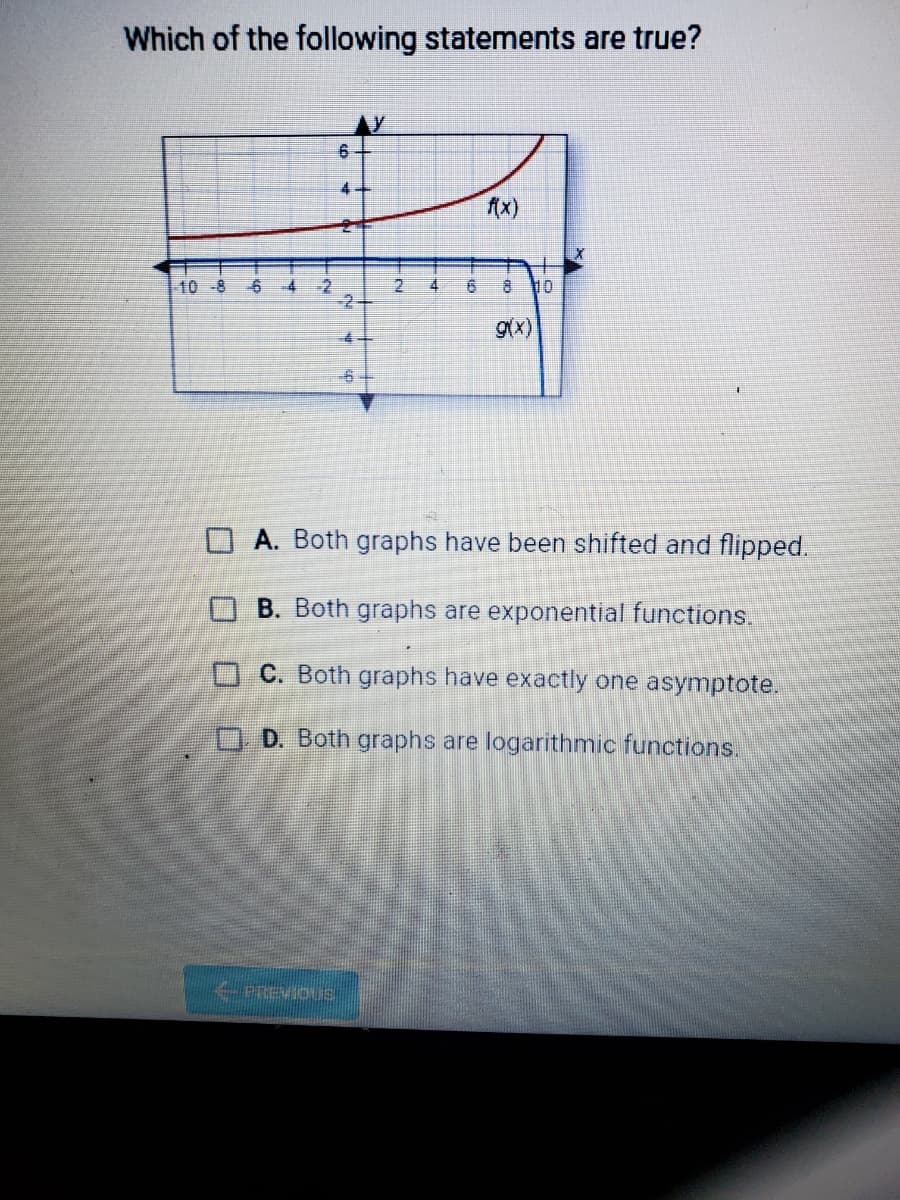 Which of the following statements are true?
(x)
10 -8
6 4
4
10
gx)
A. Both graphs have been shifted and flipped.
B. Both graphs are exponential functions.
OC. Both graphs have exactly one asymptote.
OD. Both graphs are logarithmic functions.
PREVIOUS
