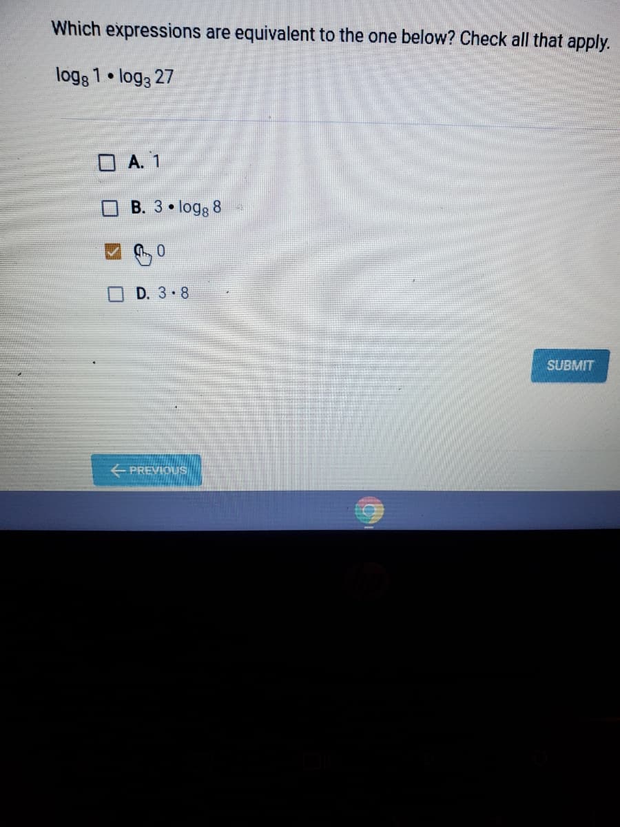 Which expressions are equivalent to the one below? Check all that apply.
logg 1 • log3 27
O A. 1
B. 3 logg 8
0.
D. 3. 8
SUBMIT
PREVIOUS
