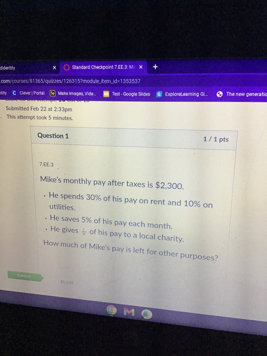 +
O Standard Checkpoint 7.EE.3: Ma x
didentity
.com/courses/81365/quizzes/126315?module_item_id%3D1353537
G ExploreLearning Gi.
The new generatio
C Cever | Portal
Sp Make Images, Vide.
Test - Google Slides
ntity
Submitted Feb 22 at 2:33pm
. This attempt took 5 minutes.
1/1 pts
Question 1
7.EE.3
Mike's monthly pay after taxes is $2,300.
. He spends 30% of his pay on rent and 10% on
utilities.
He saves 5% of his pay each month.
. He gives of his pay to a local charity.
How much of Mike's pay is left for other purposes?
Correct!
$1035
OMO
