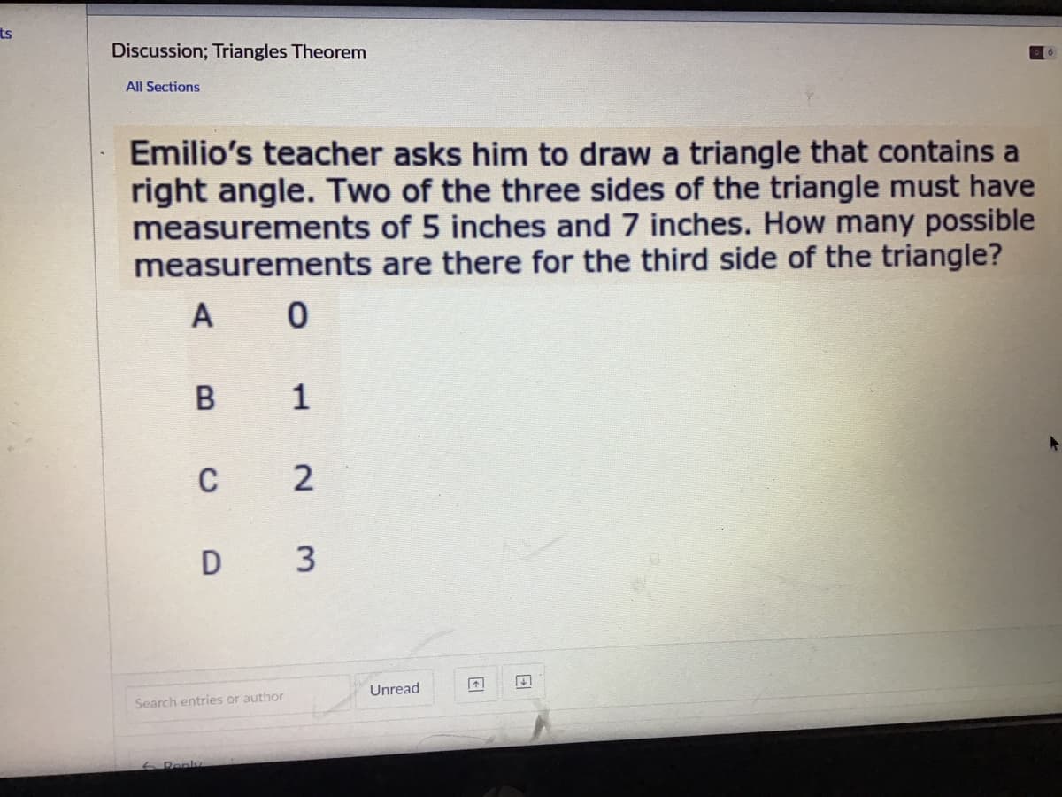 ts
Discussion; Triangles Theorem
All Sections
Emilio's teacher asks him to draw a triangle that contains a
right angle. Two of the three sides of the triangle must have
measurements of 5 inches and 7 inches. How many possible
measurements are there for the third side of the triangle?
A 0
1
C
D 3
Unread
Search entries or author
6 Renly
2.
B.
