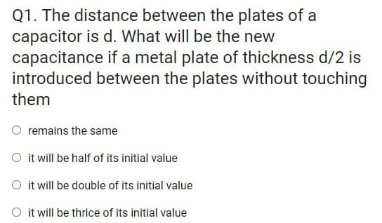 Q1. The distance between the plates of a
capacitor is d. What will be the new
capacitance if a metal plate of thickness d/2 is
introduced between the plates without touching
them
O remains the same
O it will be half of its initial value
O it will be double of its initial value
O it will be thrice of its initial value
