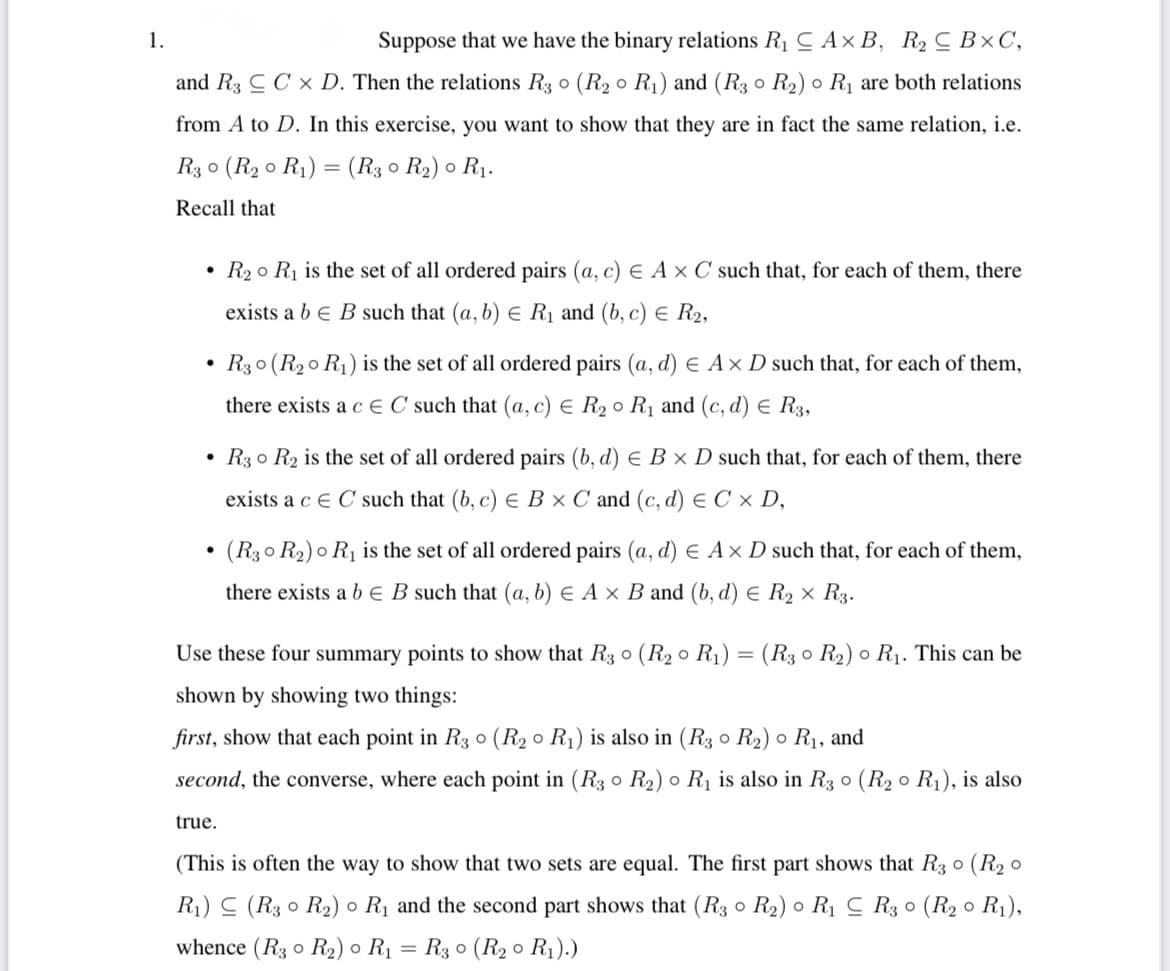 1.
Suppose that we have the binary relations R1 C Ax B, R2 C B×C,
and R3 C C x D. Then the relations R3 o (R2 o R1) and (R3 o R2) o R1 are both relations
from A to D. In this exercise, you want to show that they are in fact the same relation, i.e.
R3 0 (R2 0 R1) = (R3 0 R2) o R1.
Recall that
• R2o Rị is the set of all ordered pairs (a, c) E A × C such that, for each of them, there
exists a b e B such that (a, b) E RỊ and (b, c) E R2,
R30 (R20 R1) is the set of all ordered pairs (a, d) E Ax D such that, for each of them,
there exists a c € C such that (a, c) E R2 o R1 and (c, d) E R3,
• R3 o R2 is the set of all ordered pairs (b, d) E B x D such that, for each of them, there
exists a c e C such that (b, c) E B × C and (c, d) E C × D,
• (R30 R2) o R1 is the set of all ordered pairs (a, d) E Ax D such that, for each of them,
there exists a b e B such that (a, b) E A × B and (b, d) e R2 × R3.
Use these four summary points to show that R3 o (R2 o R1) = (R3 o R2) o R1. This can be
shown by showing two things:
first, show that each point in R3 0 (R2 0 R1) is also in (R3 o R2) o R1, and
second, the converse, where each point in (R3 o R2) o R1 is also in R3 o (R2 o R1), is also
true.
(This is often the way to show that two sets are equal. The first part shows that R3 0 (R2 o
R1) C (R3 0 R2) ● R1 and the second part shows that (R3 o R2) o Rị C R3 0 (R2 o R1),
whence (R3 o R2) o R1 = R3 0 (R2 o R1).)
