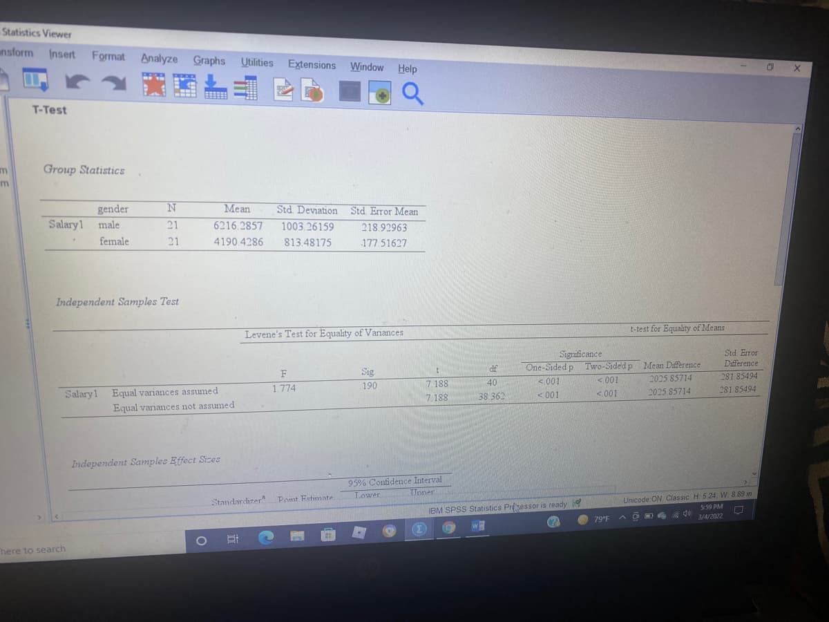 Statistics Viewer
nsform Insert
Format Analyze Graphs Utilities Extensions Window
Help
T-Test
Group Statistics
m
Mean
Std. Deviation Std Error Mean
gender
Salary1 male
21
6216.2857
1003.26159
218.92963
female
21
4190.4286
813.48175
177.51627
Independent Samples Test
t-test for Equality of Means
Levene's Test for Equality of Variances
Significance
Std Error
One-Sided p Two-Sided p Mean Difference
2025.85714
Difference
df
Sig
190
F
281 85494
<001
<001
7 188
7. 188
40
Salary1 Equal variances assumed
1.774
< 001
2025 85714
281 85494
38 362
<001
Equal variances not assumed
Independent Samples Effect Sizes
95% Confidence Interval
Upner
Lower
Standardizera
Unicode ON Classic H 5.24, W 8.89 in
Point Estimate
S:59 PM
IBM SPSS Statistics Prsessor is ready
79°F
3/4/2022
(Σ)
here to search
