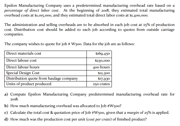 Epsilon Manufacturing Company uses a predetermined manufacturing overhead rate based on a
percentage of direct labor cost. At the beginning of 2018, they estimated total manufacturing
overhead costs at sı,015,000, and they estimated total direct labor costs at $1,400,000.
The administration and selling overheads are to be absorbed in each job cost at 15% of production
cost. Distribution cost should be added to each job according to quotes from outside carriage
companies.
The company wishes to quote for job # W500. Data for the job are as follows:
Direct materials cost
$169.450
Direct labour cost
$230,000
Direct labour hours
400 hours
Special Design Cost
Distribution quote from haulage company
Units of product produced
$12,300
$17,930
250 crates
a) Compute Epsilon Manufacturing Company predetermined manufacturing overhead rate for
2018.
b) How much manufacturing overhead was allocated to Job #W500?
c) Calculate the total cost & quotation price of Job #W500, given that a margin of 25% is applied.
d) How much was the production cost per unit (cost per crate) of finished product?
