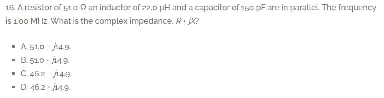 16. A resistor of 51.o 2 an inductor of 22.0 pH and a capacitor of 150 pF are in parallel. The frequency
is 1.00 MHz. What is the complex impedance, R+ jX?
· A. 51.0 - j14.9.
· B. 51.0 + j14.9.
· C. 46.2 - j14.9.
D. 46.2 + j14.9.
