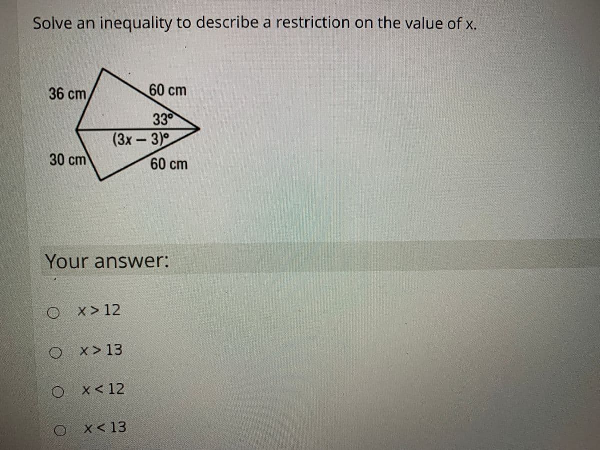 Solve an inequality to describe a restriction on the value of x.
36 cm
60cm
33
(3x
3)°
30cm
60cm
Your answer:
x > 12
x > 13
x < 12
x< 13
