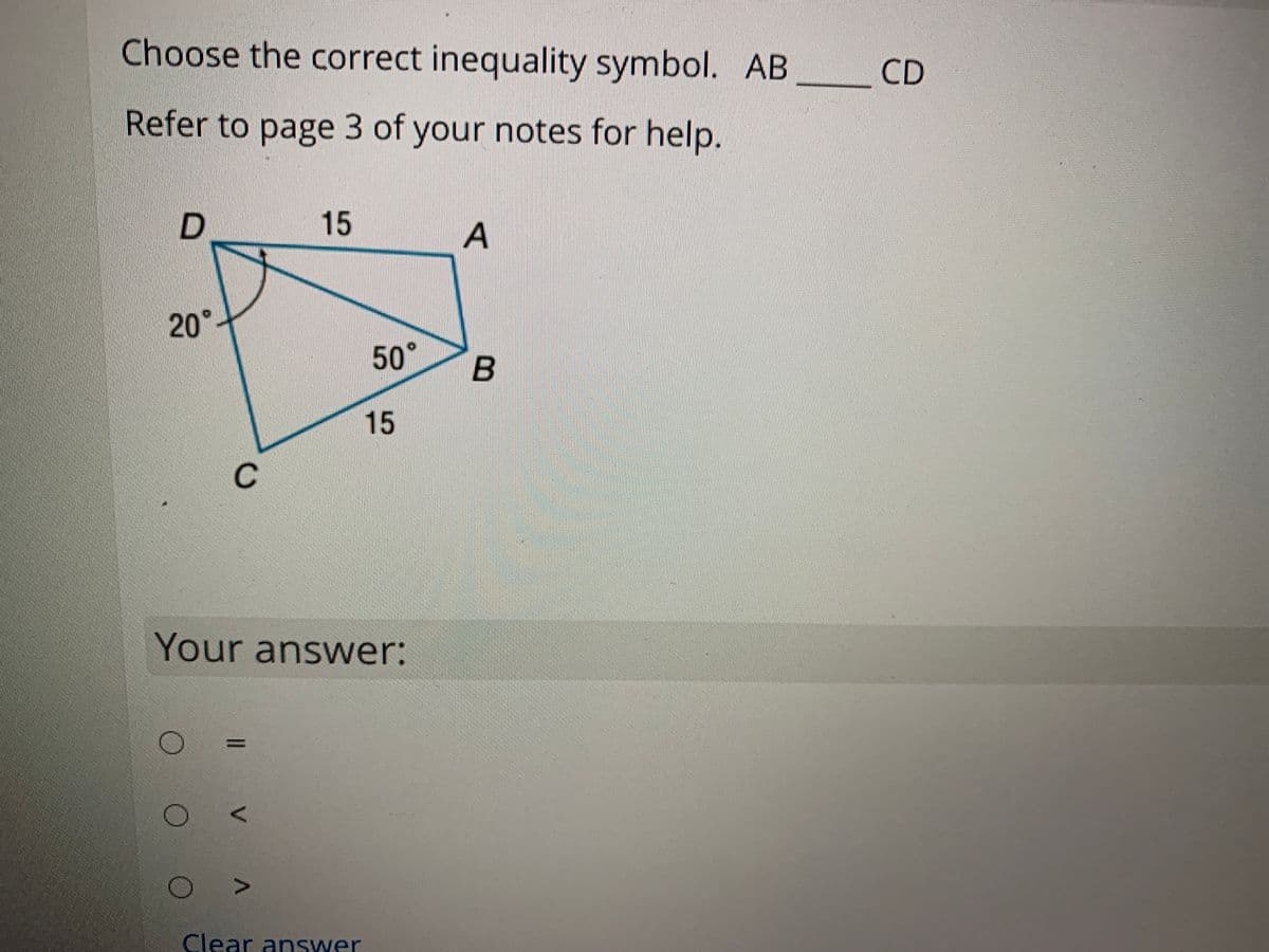 Choose the correct inequality symbol. AB
CD
Refer to page 3 of your notes for help.
15
20°
50°
15
C
Your answer:
Clear answer
V
