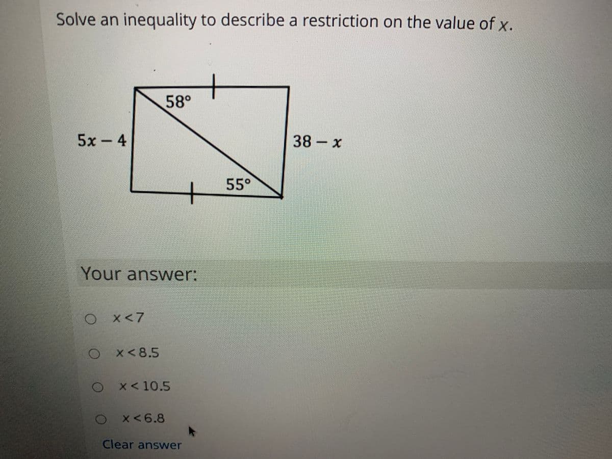 Solve an inequality to describe a restriction on the value of x.
58°
5x-4
38 x
55°
Your answer:
x<7
O x<8.5
O*<10.5
OX<6.8
Clear answer
