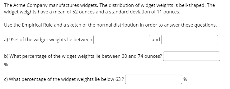 The Acme Company manufactures widgets. The distribution of widget weights is bell-shaped. The
widget weights have a mean of 52 ounces and a standard deviation of 11 ounces.
Use the Empirical Rule and a sketch of the normal distribution in order to answer these questions.
a) 95% of the widget weights lie between
and
b) What percentage of the widget weights lie between 30 and 74 ounces?
%
c) What percentage of the widget weights lie below 63 ?
%
