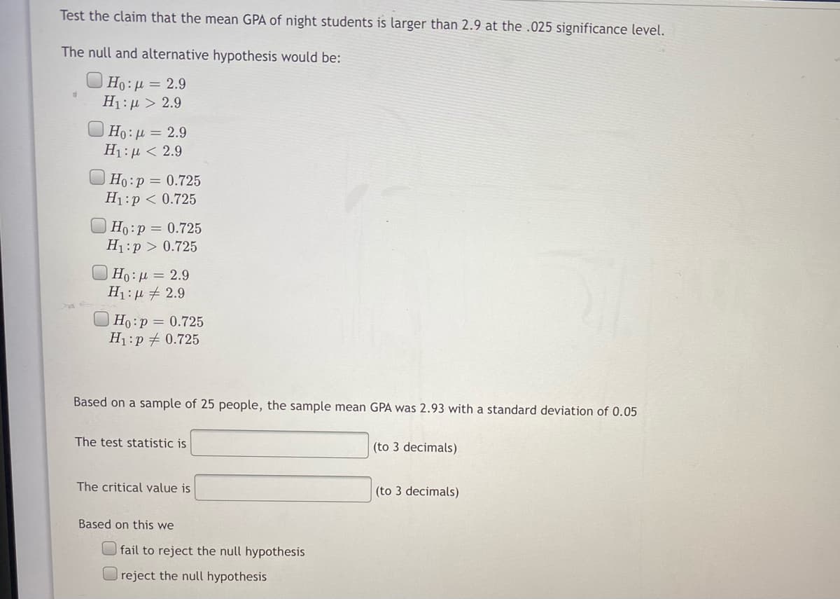 Test the claim that the mean GPA of night students is larger than 2.9 at the .025 significance level.
The null and alternative hypothesis would be:
Ho: µ = 2.9
H1:µ > 2.9
Ho : µ = 2.9
H1: µ < 2.9
Ho:p = 0.725
H1:p < 0.725
Ho:p = 0.725
H1:p > 0.725
O Ho : µ = 2.9
H1: µ + 2.9
O Ho:p = 0.725
H1:p + 0.725
Based on a sample of 25 people, the sample mean GPA was 2.93 with a standard deviation of 0.05
The test statistic is
(to 3 decimals)
The critical value is
(to 3 decimals)
Based on this we
fail to reject the null hypothesis
reject the null hypothesis
