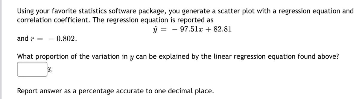 Using your favorite statistics software package, you generate a scatter plot with a regression equation and
correlation coefficient. The regression equation is reported as
ŷ =
97.51x + 82.81
and r =
0.802.
What proportion of the variation in y can be explained by the linear regression equation found above?
%
Report answer as a percentage accurate to one decimal place.
