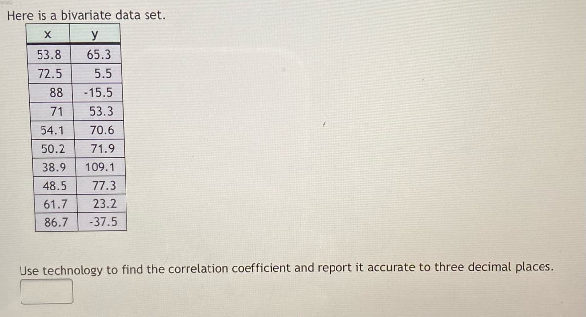 Here is a bivariate data set.
y
53.8
65.3
72.5
5.5
88
-15.5
71
53.3
54.1
70.6
50.2
71.9
38.9
109.1
48.5
77.3
61.7
23.2
86.7
-37.5
Use technology to find the correlation coefficient and report it accurate to three decimal places.
