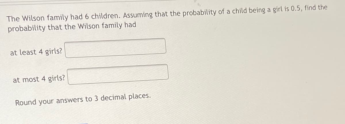 The Wilson family had 6 children. Assuming that the probability of a child being a girl is 0.5, find the
probability that the Wilson family had
at least 4 girls?
at most 4 girls?
Round your answers to 3 decimal places.
