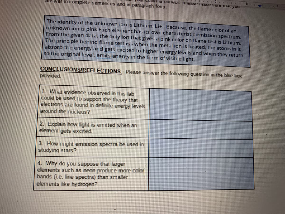 disWer in complete sentences and in paragraph form.
The identity of the unknown ion is Lithium, Li+. Because, the flame color of an
unknown ion is pink.Each element has its own characteristic emission spectrum.
From the given data, the only ion that gives a pink color on flame test is Lithium.
The principle behind flame test is - when the metal ion is heated, the atoms in it
absorb the energy and gets excited to higher energy levels and when they return
to the original level, emits energy in the form of visible light.
CONCLUSIONS/REFLECTIONS: Please answer the following question in the blue box
provided.
1. What evidence observed in this lab
could be used, to support the theory that
electrons are found in definite energy levels
around the nucleus?
2. Explain how light is emitted when an
element gets excited.
3. How might emission spectra be used in
studying stars?
4. Why do you suppose that larger
elements such as neon produce more color
bands (i.e. line spectra) than smaller
elements like hydrogen?

