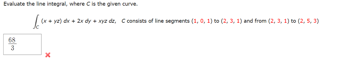 Evaluate the line integral, where C is the given curve.
[x (x + yz) dx + 2x dy + xyz dz, C consists of line segments (1, 0, 1) to (2, 3, 1) and from (2, 3, 1) to (2, 5, 3)
68
3
X