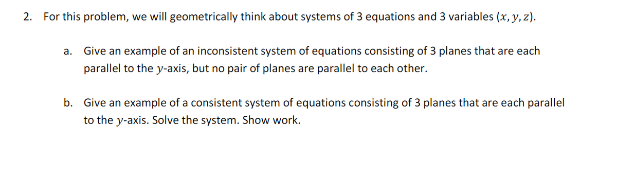 2. For this problem, we will geometrically think about systems of 3 equations and 3 variables (x, y, z).
a.
Give an example of an inconsistent system of equations consisting of 3 planes that are each
parallel to the y-axis, but no pair of planes are parallel to each other.
b. Give an example of a consistent system of equations consisting of 3 planes that are each parallel
to the y-axis. Solve the system. Show work.