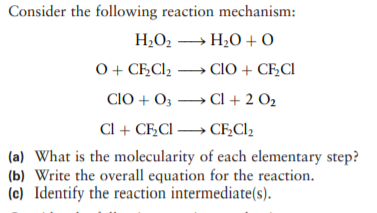 Consider the following reaction mechanism:
H2O2 » H20 + 0
0 + CF,Cl2 → CIO + CF,CI
CIO + O3 → Cl + 2 O2
Cl + CF,CI → CF,Cl2
(a) What is the molecularity of each elementary step?
(b) Write the overall equation for the reaction.
(c) Identify the reaction intermediate(s).
