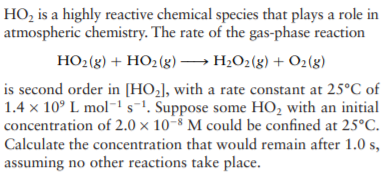 HO, is a highly reactive chemical species that plays a role in
atmospheric chemistry. The rate of the gas-phase reaction
HO2(g) + HO2(g)→ H2O2(g) + O2(8)
is second order in [HO,], with a rate constant at 25°C of
1.4 x 10° L mol-1 s¬1. Suppose some HO, with an initial
concentration of 2.0 × 10-8 M could be confined at 25°C.
Calculate the concentration that would remain after 1.0 s,
assuming no other reactions take place.
