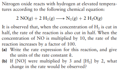 Nitrogen oxide reacts with hydrogen at elevated tempera-
tures according to the following chemical equation:
2 NO(g) + 2 H2(g) → N2(g) + 2 HzO(g)
It is observed that, when the concentration of H, is cut in
half, the rate of the reaction is also cut in half. When the
concentration of NO is multiplied by 10, the rate of the
reaction increases by a factor of 100.
(a) Write the rate expression for this reaction, and give
the units of the rate constant k.
(b) If [NO] were multiplied by 3 and [H;] by 2, what
change in the rate would be observed?
