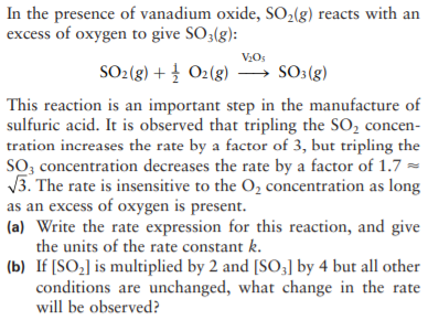 In the presence of vanadium oxide, SO,(g) reacts with an
excess of oxygen to give SO3(g):
VOs
SO2(g) + † O2(g) → SO3(g)
This reaction is an important step in the manufacture of
sulfuric acid. It is observed that tripling the SO, concen-
tration increases the rate by a factor of 3, but tripling the
SO, concentration decreases the rate by a factor of 1.7 =
V3. The rate is insensitive to the O, concentration as long
as an excess of oxygen is present.
(a) Write the rate expression for this reaction, and give
the units of the rate constant k.
(b) If [SO,] is multiplied by 2 and [SO3] by 4 but all other
conditions are unchanged, what change in the rate
will be observed?
