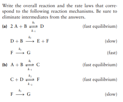 Write the overall reaction and the rate laws that corre-
spond to the following reaction mechanisms. Be sure to
eliminate intermediates from the answers.
(a) 2 A + B = D
(fast equilibrium)
k-s
k2
D + B → E + F
(slow)
ks
F , G
(fast)
(b) A + B= C
(fast equilibrium)
k2
C+D 2 F
k-2
(fast equilibrium)
k
F , G
(slow)
