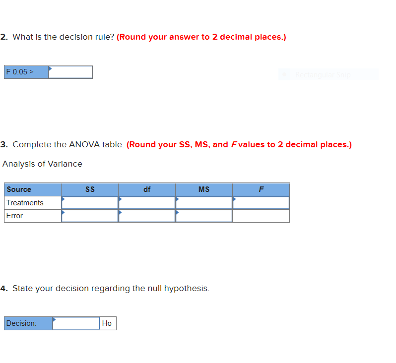 2. What is the decision rule? (Round your answer to 2 decimal places.)
F 0.05>
Recta
3. Complete the ANOVA table. (Round your SS, MS, and Fvalues to 2 decimal places.)
Analysis of Variance
Source
SS
df
MS
F
Treatments
Error
4. State your decision regarding the null hypothesis.
Decision:
Но
