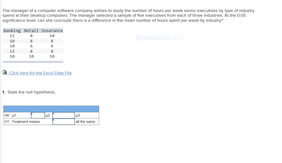 The manager of a computer software company wishes to study the number of hours per week senior executives by type of industry
spend at their desktop computers. The manager selected a sample of five executives from each of three industries. At the 0.05
significance level, can she conclude there is a difference in the mean number of hours spent per week by industry?
Banking Retail Insurance
12
10
Rectangular Snip
10
8
10
6
12
8
8
10
10
10
Click here for the Excel Data File
1. State the null hypothesis.
HO 1
u3
H1 Treatment means
all the same.
