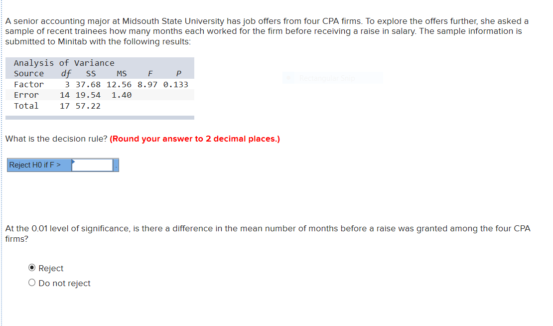 A senior accounting major at Midsouth State University has job offers from four CPA firms. To explore the offers further, she asked a
sample of recent trainees how many months each worked for the firm before receiving a raise in salary. The sample information is
submitted to Minitab with the following results:
Analysis of Variance
df
Source
SS
MS
P
Factor
3 37.68 12.56 8.97 0.133
14 19.54
Error
1.40
Total
17 57.22
What is the decision rule? (Round your answer to 2 decimal places.)
Reject HO if F >
At the 0.01 level of significance, is there a difference in the mean number of months before a raise was granted among the four CPA
firms?
O Reject
O Do not reject
