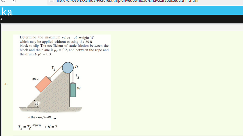 s/Xamda/Plctures/.tmp.ar
nioad/sinav.karabuk.eul
ika
12
Determine the maximum value of weight W
which may be applied without causing the 80 N
block to slip. The coefficient of static friction between the
block and the plane is µ, = 0.2, and between the rope and
the drum D u, = 0.3.
T.
80 N
3-
W
37°
in the case, W=Wm
ax
T, = T,e®0») → 0 = ?
