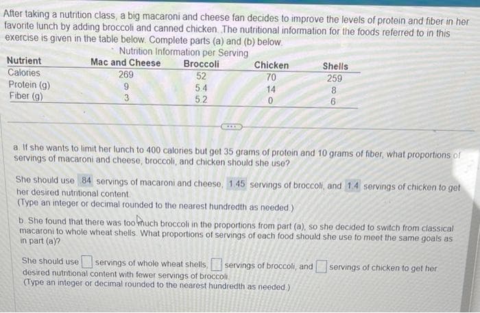 After taking a nutrition class, a big macaroni and cheese fan decides to improve the levels of protein and fiber in her
favorite lunch by adding broccoli and canned chicken. The nutritional information for the foods referred to in this
exercise is given in the table below. Complete parts (a) and (b) below.
Nutrition Information per Serving
Broccoli
52
5.4
Nutrient
Calories
Protein (g)
Fiber (9)
Mac and Cheese
269
9
3
55
5.2
***
Chicken
70
14
0
Shells
259
88
6
a. If she wants to limit her lunch to 400 calories but get 35 grams of protein and 10 grams of fiber, what proportions of
servings of macaroni and cheese, broccoli, and chicken should she use?
She should use 84 servings of macaroni and cheese, 1.45 servings of broccoli, and 1.4 servings of chicken to get
her desired nutritional content.
(Type an integer or decimal rounded to the nearest hundredth as needed.)
b. She found that there was too much broccoli in the proportions from part (a), so she decided to switch from classical
macaroni to whole wheat shells. What proportions of servings of each food should she use to meet the same goals as
in part (a)?
She should use servings of whole wheat shells, servings of broccoli, and servings of chicken to get her
desired nutritional content with fewer servings of broccoli.
(Type an integer or decimal rounded to the nearest hundredth as needed.)