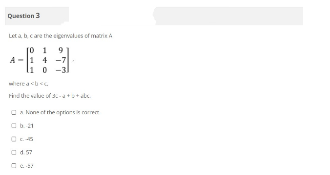 Question 3
Let a, b, c are the eigenvalues of matrix A
[01
A = 1 4
1 0
where a <b<c.
Find the value of 3c-a + b + abc.
b.-21
9
-7
-31
Oa. None of the options is correct.
O C.-45
O d. 57
7
Oe. -57