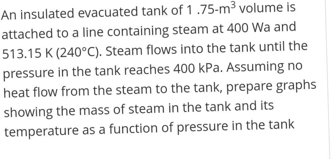 An insulated evacuated tank of 1 .75-m³ volume is
attached to a line containing steam at 400 Wa and
513.15 K (240°C). Steam flows into the tank until the
pressure in the tank reaches 400 kPa. Assuming no
heat flow from the steam to the tank, prepare graphs
showing the mass of steam in the tank and its
temperature as a function of pressure in the tank
