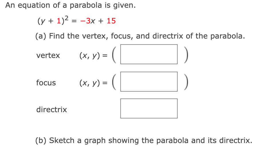 An equation of a parabola is given.
(y + 1)2 = -3x + 15
(a) Find the vertex, focus, and directrix of the parabola.
vertex
(х, у) 3 (
(x, y) = ( |
focus
directrix
(b) Sketch a graph showing the parabola and its directrix.
