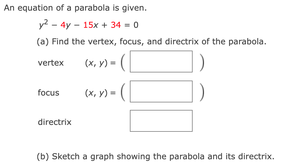An equation of a parabola is given.
y? – 4y – 15x + 34 = 0
(a) Find the vertex, focus, and directrix of the parabola.
vertex
(х, у) 3
focus
(х, у) %3D (
directrix
(b) Sketch a graph showing the parabola and its directrix.
