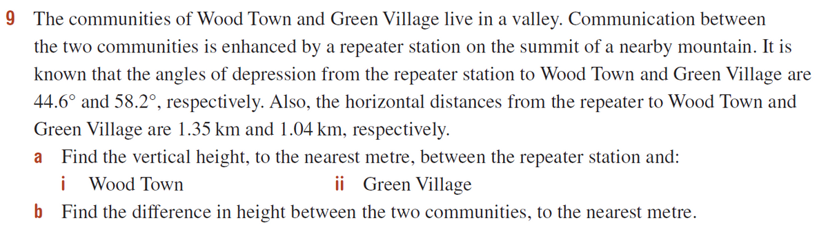 9 The communities of Wood Town and Green Village live in a valley. Communication between
the two communities is enhanced by a repeater station on the summit of a nearby mountain. It is
known that the angles of depression from the repeater station to Wood Town and Green Village are
44.6° and 58.2°, respectively. Also, the horizontal distances from the repeater to Wood Town and
Green Village are 1.35 km and 1.04 km, respectively.
Find the vertical height, to the nearest metre, between the repeater station and:
i Wood Town
b Find the difference in height between the two communities, to the nearest metre.
a
ii Green Village
