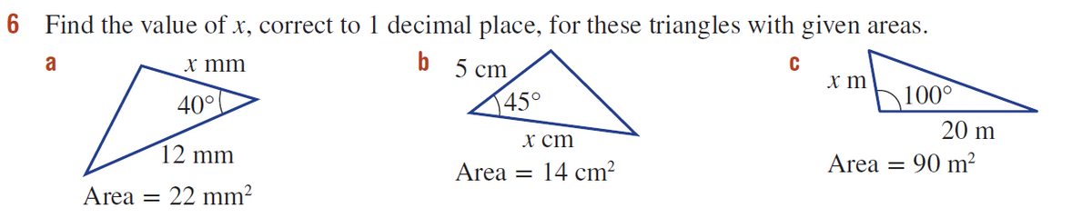 6 Find the value of x, correct to 1 decimal place, for these triangles with given areas.
a
b 5 cm
x mm
x m
40°
145°
100°
20 m
х ст
12 mm
Area
14 cm?
Area
90 m?
Area
22 mm?
