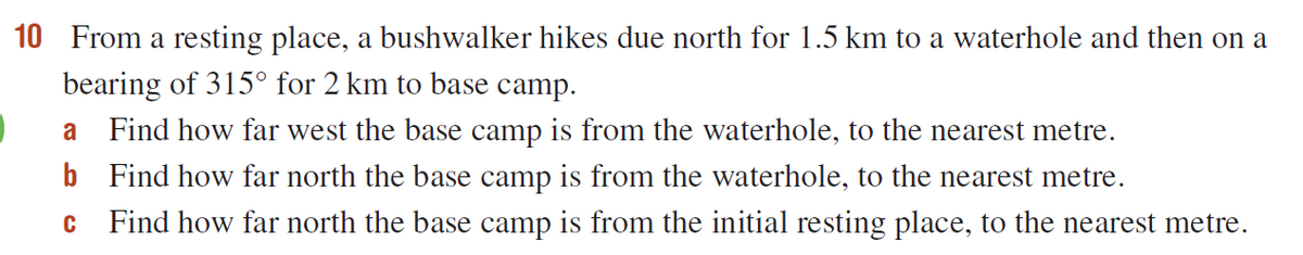10 From a resting place, a bushwalker hikes due north for 1.5 km to a waterhole and then on a
bearing of 315° for 2 km to base camp.
a
Find how far west the base camp is from the waterhole, to the nearest metre.
b Find how far north the base camp is from the waterhole, to the nearest metre.
C
Find how far north the base camp is from the initial resting place, to the nearest metre.

