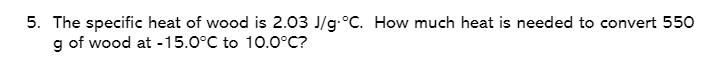 5. The specific heat of wood is 2.03 J/g.°C. How much heat is needed to convert 550
g of wood at -15.0°C to 10.0°C?
