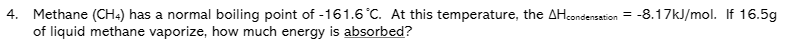 4. Methane (CH4) has a normal boiling point of -161.6 °C. At this temperature, the AHcondensation = -8.17kJ/mol. If 16.5g
of liquid methane vaporize, how much energy is absorbed?
