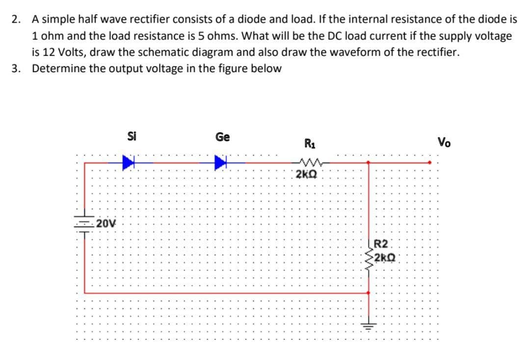 2. A simple half wave rectifier consists of a diode and load. If the internal resistance of the diode is
1 ohm and the load resistance is 5 ohms. What will be the DC load current if the supply voltage
is 12 Volts, draw the schematic diagram and also draw the waveform of the rectifier.
3. Determine the output voltage in the figure below
Si
Ge
Vo
R₁
2kQ
20V
R2
2kQ