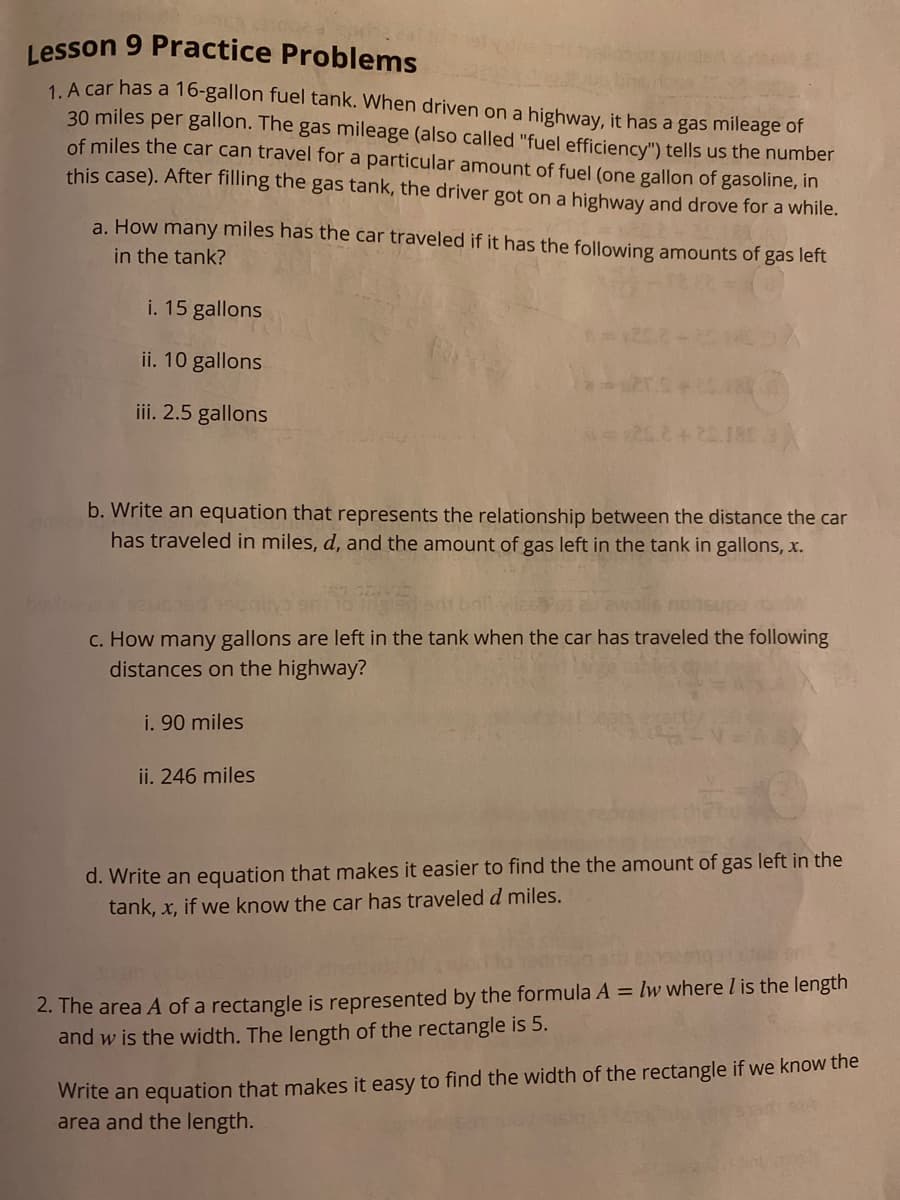 Lesson 9 Practice Problems
1. A car has a 16-gallon fuel tank. When driven on a highway, it has a gas mileage of
30 miles per gallon. The gas mileage (also called "fuel efficiency") tells us the number
of miles the car can travel for a particular amount of fuel (one gallon of gasoline, in
this case). After filling the gas tank, the driver got on a highway and drove for a while.
a. How many miles has the car traveled if it has the following amounts of gas left
in the tank?
i. 15 gallons
ii. 10 gallons
iii. 2.5 gallons
b. Write an equation that represents the relationship between the distance the car
has traveled in miles, d, and the amount of gas left in the tank in gallons, x.
nosupo b
c. How many gallons are left in the tank when the car has traveled the following
distances on the highway?
i. 90 miles
ii. 246 miles
d. Write an equation that makes it easier to find the the amount of gas left in the
tank, x, if we know the car has traveled d miles.
2. The area A of a rectangle is represented by the formula A = lw where I is the length
and w is the width. The length of the rectangle is 5.
Write an equation that makes it easy to find the width of the rectangle if we know the
area and the length.
