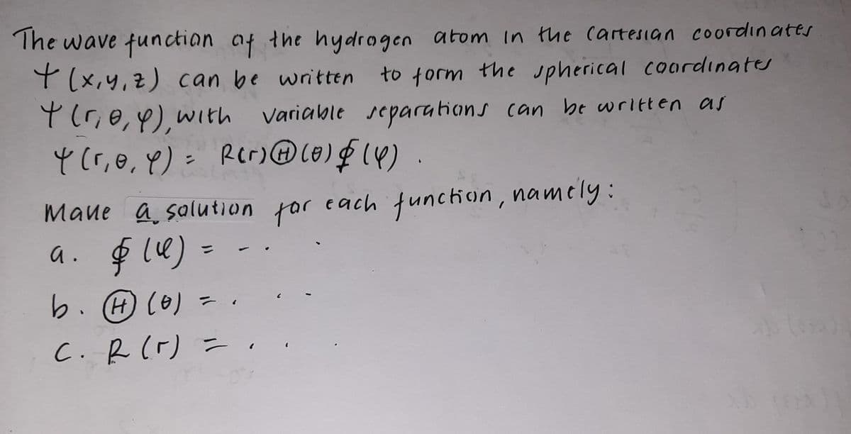The wave functian af the hydrogen atom In the cartesian coordinates
Y (x,y,z) can be written
to form the upherical cordınates
Y(r,e,4),with variable separations can be written as
Y(r,0,8)= Rcr) Le)F (4)
Maue a salution for each function, namely:
a. $ l4) =
b. (H) (0)
C.R(r) =.
