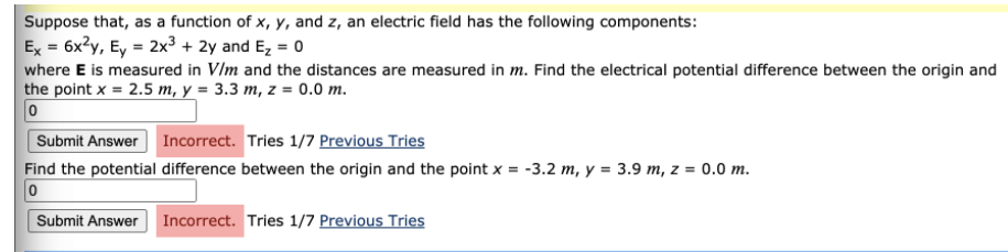 Suppose that, as a function of x, y, and z, an electric field has the following components:
Ex = 6x?y, Ey = 2x3 + 2y and E, = 0
where E is measured in V/m and the distances are measured in m. Find the electrical potential difference between the origin and
the point x = 2.5 m, y = 3.3 m, z = 0.0 m.
Submit Answer
Incorrect. Tries 1/7 Previous Tries
Find the potential difference between the origin and the point x = -3.2 m, y = 3.9 m, z = 0.0 m.
Submit Answer Incorrect. Tries 1/7 Previous Tries
